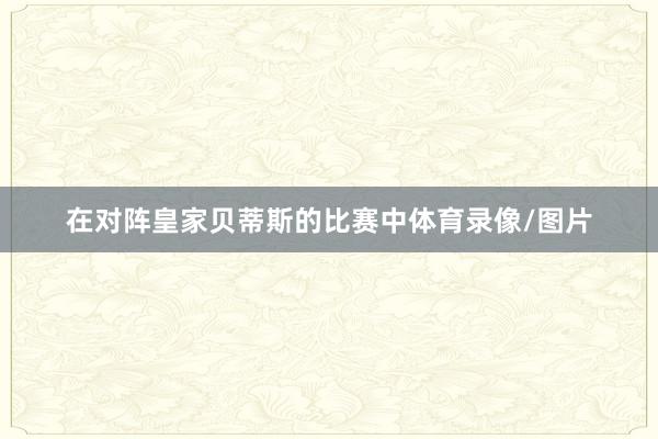 在对阵皇家贝蒂斯的比赛中体育录像/图片