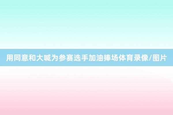 用同意和大喊为参赛选手加油捧场体育录像/图片