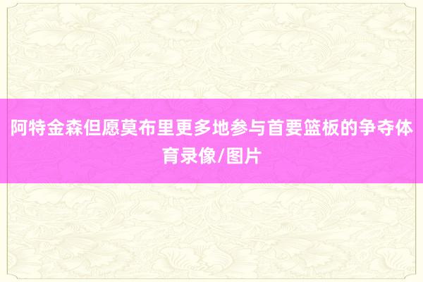 阿特金森但愿莫布里更多地参与首要篮板的争夺体育录像/图片