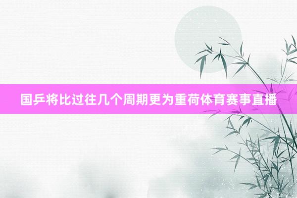 国乒将比过往几个周期更为重荷体育赛事直播