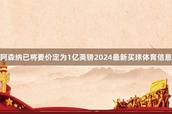 阿森纳已将要价定为1亿英镑2024最新买球体育信息
