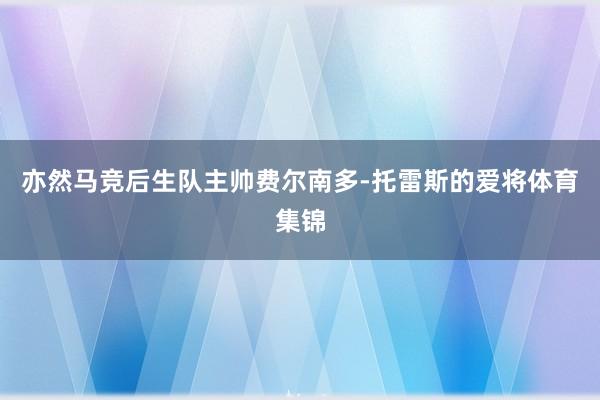 亦然马竞后生队主帅费尔南多-托雷斯的爱将体育集锦