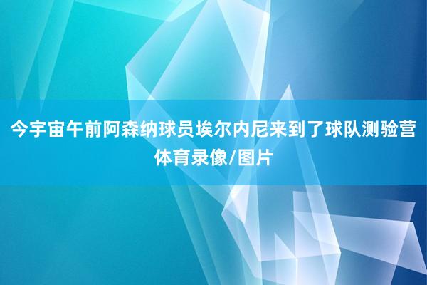 今宇宙午前阿森纳球员埃尔内尼来到了球队测验营体育录像/图片