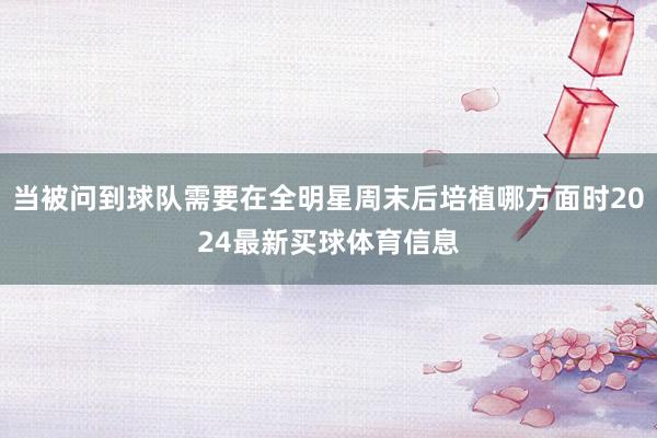 当被问到球队需要在全明星周末后培植哪方面时2024最新买球体育信息