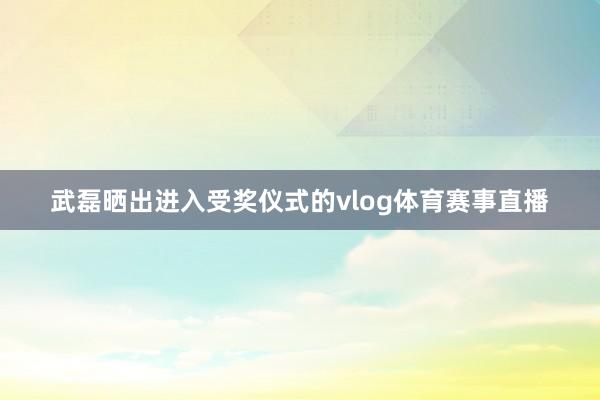 武磊晒出进入受奖仪式的vlog体育赛事直播