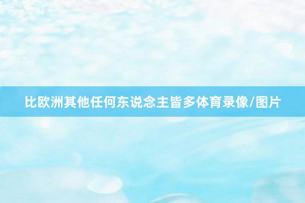 比欧洲其他任何东说念主皆多体育录像/图片