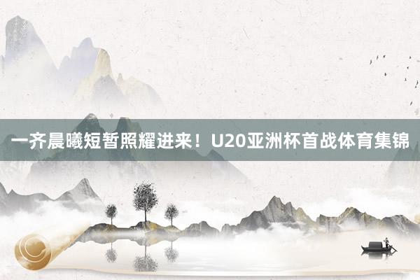一齐晨曦短暂照耀进来！U20亚洲杯首战体育集锦
