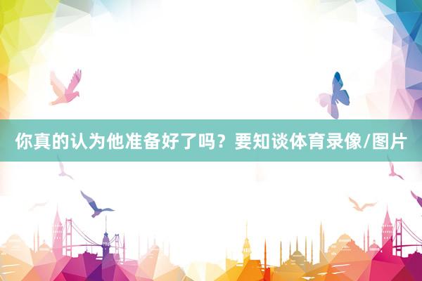 你真的认为他准备好了吗？要知谈体育录像/图片