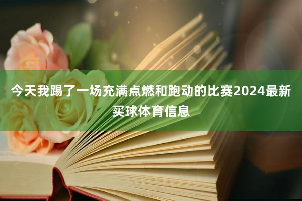 今天我踢了一场充满点燃和跑动的比赛2024最新买球体育信息