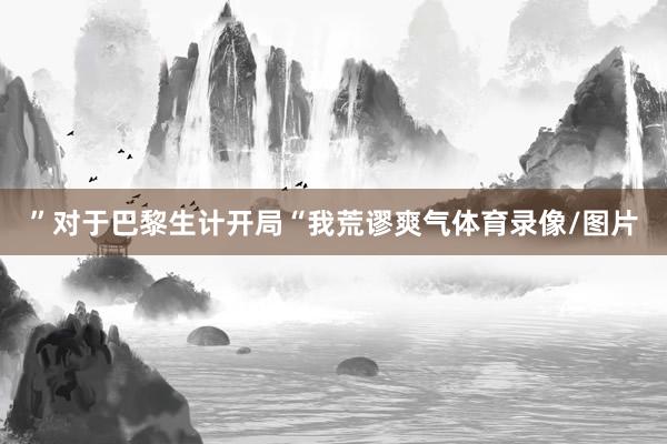 ”对于巴黎生计开局“我荒谬爽气体育录像/图片