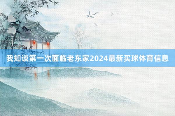 我知谈第一次面临老东家2024最新买球体育信息