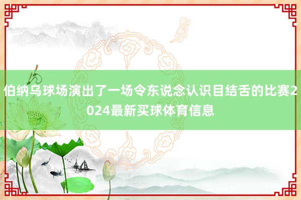 伯纳乌球场演出了一场令东说念认识目结舌的比赛2024最新买球体育信息
