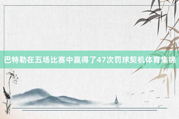 巴特勒在五场比赛中赢得了47次罚球契机体育集锦