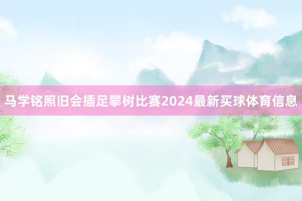 马学铭照旧会插足攀树比赛2024最新买球体育信息