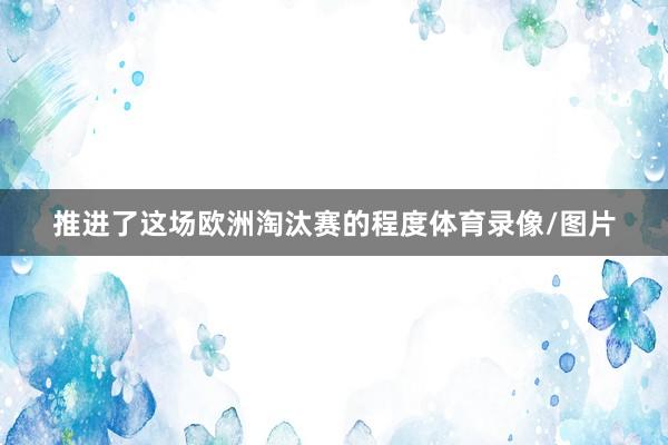 推进了这场欧洲淘汰赛的程度体育录像/图片