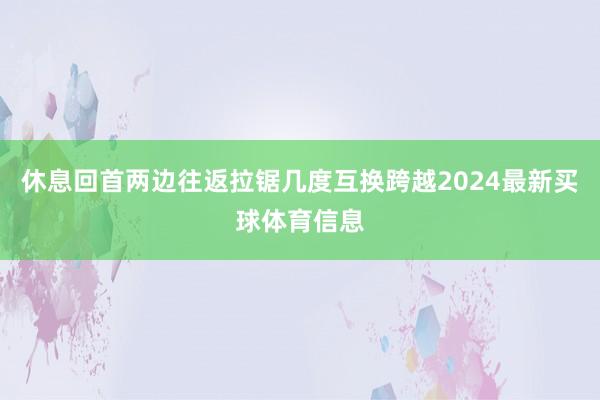 休息回首两边往返拉锯几度互换跨越2024最新买球体育信息