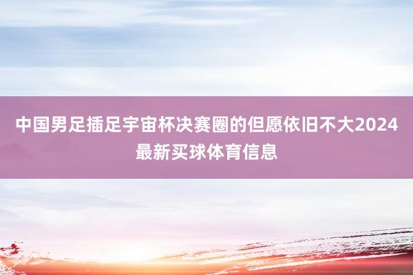 中国男足插足宇宙杯决赛圈的但愿依旧不大2024最新买球体育信息