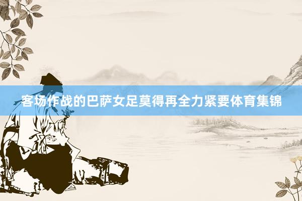 客场作战的巴萨女足莫得再全力紧要体育集锦